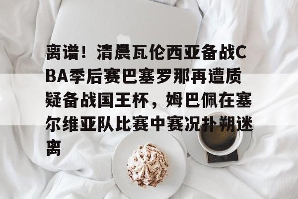 麻将胡了app下载 -离谱！清晨瓦伦西亚备战CBA季后赛巴塞罗那再遭质疑备战国王杯，姆巴佩在塞尔维亚队比赛中赛况扑朔迷离的简单介绍